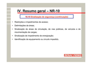 IV. Resumo geral – NR-10
10.10 Sinalização de segurança (continuação)
• Restrições e impedimentos de acesso;
• Delimitações de áreas;
• Sinalização de áreas de circulação, de vias públicas, de veículos e de
movimentação de cargas;
• Sinalização de impedimento de energização;
• Identificação de equipamento ou circuito impedido.
 