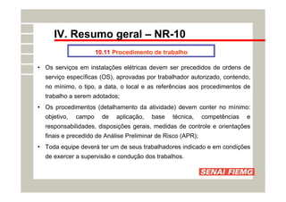 IV. Resumo geral – NR-10
10.11 Procedimento de trabalho
• Os serviços em instalações elétricas devem ser precedidos de ordens de
serviço específicas (OS), aprovadas por trabalhador autorizado, contendo,
no mínimo, o tipo, a data, o local e as referências aos procedimentos de
trabalho a serem adotados;
• Os procedimentos (detalhamento da atividade) devem conter no mínimo:
objetivo, campo de aplicação, base técnica, competências e
responsabilidades, disposições gerais, medidas de controle e orientações
finais e precedido de Análise Preliminar de Risco (APR);
• Toda equipe deverá ter um de seus trabalhadores indicado e em condições
de exercer a supervisão e condução dos trabalhos.
 