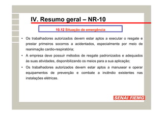 IV. Resumo geral – NR-10
10.12 Situação de emergência
• Os trabalhadores autorizados devem estar aptos a executar o resgate e
prestar primeiros socorros a acidentados, especialmente por meio de
reanimação cardio-respiratória;
• A empresa deve possuir métodos de resgate padronizados e adequados
às suas atividades, disponibilizando os meios para a sua aplicação;
• Os trabalhadores autorizados devem estar aptos a manusear e operar
equipamentos de prevenção e combate a incêndio existentes nas
instalações elétricas.
 