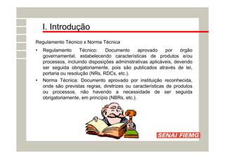 I. Introdução
Regulamento Técnico x Norma Técnica
• Regulamento Técnico: Documento aprovado por órgão
governamental, estabelecendo características de produtos e/ou
processos, incluindo disposições administrativas aplicáveis, devendo
ser seguida obrigatoriamente, pois são publicados através de lei,
portaria ou resolução (NRs, RDCs, etc.).
• Norma Técnica: Documento aprovado por instituição reconhecida,
onde são previstas regras, diretrizes ou características de produtos
ou processos, não havendo a necessidade de ser seguida
obrigatoriamente, em princípio (NBRs, etc.).
 