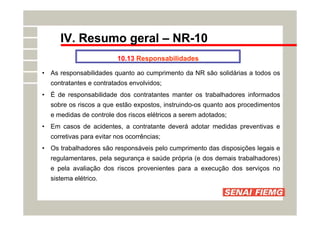 IV. Resumo geral – NR-10
10.13 Responsabilidades
• As responsabilidades quanto ao cumprimento da NR são solidárias a todos os
contratantes e contratados envolvidos;
• É de responsabilidade dos contratantes manter os trabalhadores informados
sobre os riscos a que estão expostos, instruindo-os quanto aos procedimentos
e medidas de controle dos riscos elétricos a serem adotados;
• Em casos de acidentes, a contratante deverá adotar medidas preventivas e
corretivas para evitar nos ocorrências;
• Os trabalhadores são responsáveis pelo cumprimento das disposições legais e
regulamentares, pela segurança e saúde própria (e dos demais trabalhadores)
e pela avaliação dos riscos provenientes para a execução dos serviços no
sistema elétrico.
 