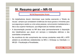 IV. Resumo geral – NR-10
10.14 Disposições finais
• Os trabalhadores devem interromper suas tarefas exercendo o “Direito de
recusa”, sempre que constatarem evidências de riscos graves e iminentes para
sua segurança e saúde ou a de outras pessoas, comunicando imediatamente o
fato a seu superior hierárquico, que diligenciará as medidas cabíveis;
• A documentação prevista na NR deve estar permanentemente à disposição
dos trabalhadores que atuam em serviços e instalações elétricas e das
autoridades competentes;
• Na ocorrência do não cumprimento das normas constantes nesta NR, o MTE
adotará as providências estabelecidas na NR-3. ( Embargo ou Interdição ) e
NR-28 – Fiscalização e Penalidades.
 