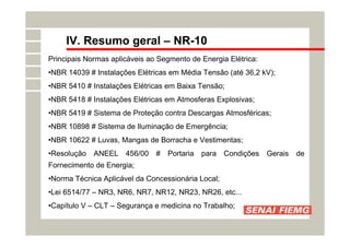 IV. Resumo geral – NR-10
Principais Normas aplicáveis ao Segmento de Energia Elétrica:
•NBR 14039 # Instalações Elétricas em Média Tensão (até 36,2 kV);
•NBR 5410 # Instalações Elétricas em Baixa Tensão;
•NBR 5418 # Instalações Elétricas em Atmosferas Explosivas;
•NBR 5419 # Sistema de Proteção contra Descargas Atmosféricas;
•NBR 10898 # Sistema de Iluminação de Emergência;
•NBR 10622 # Luvas, Mangas de Borracha e Vestimentas;
•Resolução ANEEL 456/00 # Portaria para Condições Gerais de
Fornecimento de Energia;
•Norma Técnica Aplicável da Concessionária Local;
•Lei 6514/77 – NR3, NR6, NR7, NR12, NR23, NR26, etc...
•Capítulo V – CLT – Segurança e medicina no Trabalho;
 