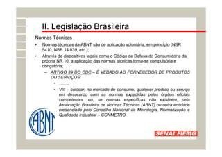 II. Legislação Brasileira
Normas Técnicas
• Normas técnicas da ABNT são de aplicação voluntária, em princípio (NBR
5410, NBR 14.039, etc.);
• Através de dispositivos legais como o Código de Defesa do Consumidor e da
própria NR 10, a aplicação das normas técnicas torna-se compulsória e
obrigatória;
– ARTIGO 39 DO CDC – É VEDADO AO FORNECEDOR DE PRODUTOS
OU SERVIÇOS:
• …….;
• VIII – colocar, no mercado de consumo, qualquer produto ou serviço
em desacordo com as normas expedidas pelos órgãos oficiais
competentes, ou, se normas específicas não existirem, pela
Associação Brasileira de Normas Técnicas (ABNT) ou outra entidade
credenciada pelo Conselho Nacional de Metrologia, Normalização e
Qualidade Industrial – CONMETRO.
 