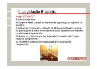 II. Legislação Brasileira
Artigo 157 da CLT
Cabe às empresas:
I.Cumprir e fazer cumprir as normas de segurança e medicina do
trabalho;
II.Instruir os empregados, através de Ordens de Serviço, quanto
às precauções a tomar no sentido de evitar acidentes do trabalho
ou doenças ocupacionais;
III.Adotar as medidas que lhe sejam determinadas pelo órgão
regional competente;
IV.Facilitar o exercício da fiscalização pela autoridade
competente."
 