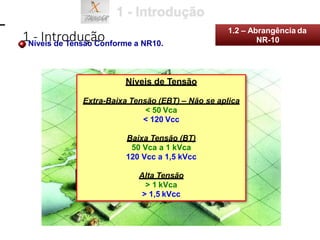 Níveis de Tensão Conforme a NR10.
Níveis de Tensão
Extra-Baixa Tensão (EBT) – Não se aplica
< 50 Vca
< 120 Vcc
Baixa Tensão (BT)
50 Vca a 1 kVca
120 Vcc a 1,5 kVcc
Alta Tensão
> 1 kVca
> 1,5 kVcc
1 - Introdução
1.2 – Abrangência da
NR-10
 