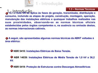 1 - Introdução
1.3 – Normas Técnicas
10.1.2 Esta NR se aplica às fases de geração, transmissão, distribuição e
consumo, incluindo as etapas de projeto, construção, montagem, operação,
manutenção das instalações elétricas e quaisquer trabalhos realizados nas
suas proximidades, observando-se as normas técnicas oficiais
estabelecidas pelos órgãos competentes e, na ausência ou omissão destas,
as normas internacionais cabíveis.
A seguir, são apresentadas algumas normas técnicas da ABNT voltadas à
área elétrica:
NBR 5410: Instalações Elétricas de Baixa Tensão.
NBR 14039: Instalações Elétricas de Média Tensão de 1,0 kV a 36,2
kV.
NBR 5419: Proteção de Estruturas contra Descargas Atmosféricas
 