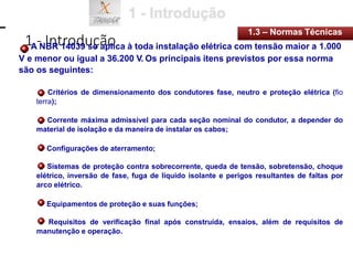 1 - Introdução
1.3 – Normas Técnicas
A NBR 14039 se aplica à toda instalação elétrica com tensão maior a 1.000
V e menor ou igual a 36.200 V. Os principais itens previstos por essa norma
são os seguintes:
Critérios de dimensionamento dos condutores fase, neutro e proteção elétrica (fio
terra);
Corrente máxima admissível para cada seção nominal do condutor, a depender do
material de isolação e da maneira de instalar os cabos;
Configurações de aterramento;
Sistemas de proteção contra sobrecorrente, queda de tensão, sobretensão, choque
elétrico, inversão de fase, fuga de líquido isolante e perigos resultantes de faltas por
arco elétrico.
Equipamentos de proteção e suas funções;
Requisitos de verificação final após construída, ensaios, além de requisitos de
manutenção e operação.
 