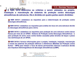 1 - Introdução
1.3 – Normas Técnicas
A NBR 5419 determina os critérios a serem adotados no projeto,
instalação e manutenção de sistemas de proteção contra descargas
atmosféricas de estruturas. Ela é dividida em quatro partes assim divididas:
NBR 5419-1: estabelece os requisitos para a determinação de proteção contra
descargas atmosféricas;
NBR 5419-2: estabelece os requisitos para análise de risco em uma estrutura devido
às descargas atmosféricas para a terra;
NBR 5419-3: estabelece os requisitos para proteção de uma estrutura contra danos
físicos por meio de um SPDA - Sistema de Proteção contra Descargas Atmosféricas - e
para proteção de seres vivos contra lesões causadas pelas tensões de toque e passo
nas vizinhanças de um SPDA;
NBR 5419-4: fornece informações para o projeto, instalação, inspeção, manutenção
e ensaio de sistemas de proteção elétricos e eletrônicos (Medidas de Proteção contra
Surtos ─ MPS) para reduzir o risco de danos permanentes internos à estrutura devido
aos impulsos eletromagnéticos de descargas atmosféricas (LEMP).
 