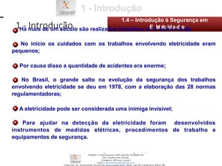 1 - Introdução
1.4 – Introdução à Segurança em
Há mais de um século são realizados trabalhos coEmleterilceitdriacdideade;
No início os cuidados com os trabalhos envolvendo eletricidade eram
pequenos;
Por causa disso a quantidade de acidentes era enorme;
No Brasil, o grande salto na evolução da segurança dos trabalhos
envolvendo eletricidade se deu em 1978, com a elaboração das 28 normas
regulamentadoras;
A eletricidade pode ser considerada uma inimiga invisível;
Para ajudar na detecção da eletricidade foram desenvolvidos
instrumentos de medidas elétricas, procedimentos de trabalho e
equipamentos de segurança.
 