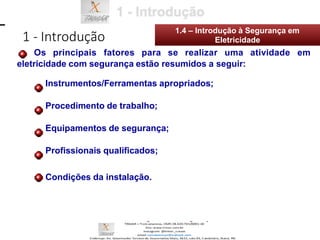1 - Introdução
1.4 – Introdução à Segurança em
Eletricidade
Os principais fatores para se realizar uma atividade em
eletricidade com segurança estão resumidos a seguir:
Instrumentos/Ferramentas apropriados;
Procedimento de trabalho;
Equipamentos de segurança;
Profissionais qualificados;
Condições da instalação.
 