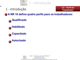 1 - Introdução
1.5 – Perfil do
Trabalhador
A NR 10 define quatro perfis para os trabalhadores:
Qualificado
Habilitado
Capacitado
Autorizado
 