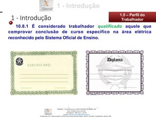 10.8.1 É considerado trabalhador qualificado aquele que
comprovar conclusão de curso específico na área elétrica
reconhecido pelo Sistema Oficial de Ensino.
1 - Introdução
1.5 – Perfil do
Trabalhador
 