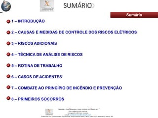 SUMÁRIO
Sumário
1 – INTRODUÇÃO
2 – CAUSAS E MEDIDAS DE CONTROLE DOS RISCOS ELÉTRICOS
3 – RISCOS ADICIONAIS
4 – TÉCNICA DE ANÁLISE DE RISCOS
5 – ROTINA DE TRABALHO
6 – CASOS DE ACIDENTES
7 – COMBATE AO PRINCÍPIO DE INCÊNDIO E PREVENÇÃO
8 – PRIMEIROS SOCORROS
 