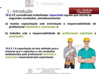 a) receba capacitação sob orientação e responsabilidade de
profissional habilitado e autorizado; e
b) trabalhe sob a responsabilidade de profissional habilitado e
autorizado.
10.8.3.1 A capacitação só terá validade para a
empresa que o capacitou e nas condições
estabelecidas pelo profissional habilitado e
autorizado responsável pela capacitação.
1 - Introdução 1.5 – Perfil do
10.8.3 É considerado trabalhador capacitado aquele que atenda às
seguintes condições, simultaneamente:
Trabalhador
 