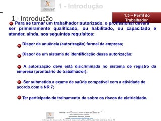 ser primeiramente qualificado, ou habilitado, ou capacitado e
atender, ainda, aos seguintes requisitos:
Dispor de anuência (autorização) formal da empresa;
Dispor de um sistema de identificação dessa autorização;
A autorização deve está discriminada no sistema de registro da
empresa (prontuário do trabalhador);
Ser submetido a exame de saúde compatível com a atividade de
acordo com a NR 7;
Ter participado de treinamento de sobre os riscos de eletricidade.
1 - Introdução
1.5 – Perfil do
Para se tornar um trabalhador autorizado, o profissional deverá
Trabalhador
 