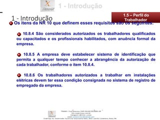 10.8.4 São considerados autorizados os trabalhadores qualificados
ou capacitados e os profissionais habilitados, com anuência formal da
empresa.
10.8.5 A empresa deve estabelecer sistema de identificação que
permita a qualquer tempo conhecer a abrangência da autorização de
cada trabalhador, conforme o item 10.8.4.
10.8.6 Os trabalhadores autorizados a trabalhar em instalações
elétricas devem ter essa condição consignada no sistema de registro de
empregado da empresa.
1 - Introdução
1.5 – Perfil do
Os itens da NR 10 que definem esses requisitos são os seguintes:
Trabalhador
 