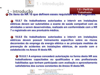 10.8.7 Os trabalhadores autorizados a intervir em instalações
elétricas devem ser submetidos a exame de saúde compatível com as
atividades a serem desenvolvidas, realizado em conformidade com a NR
7 e registrado em seu prontuário médico.
10.8.8 Os trabalhadores autorizados a intervir em instalações
elétricas devem possuir treinamento específico sobre os riscos
decorrentes do emprego da energia elétrica e as principais medidas de
prevenção de acidentes em instalações elétricas, de acordo com o
estabelecido no Anexo III desta NR.
10.8.8.1 A empresa concederá autorização na forma desta NR aos
trabalhadores capacitados ou qualificados e aos profissionais
habilitados que tenham participado com avaliação e aproveitamento
satisfatórios dos cursos constantes do Anexo III desta NR.
1 - Introdução
1.5 – Perfil do
Os itens da NR 10 que definem esses requisitos são os seguintes:
Trabalhador
 
