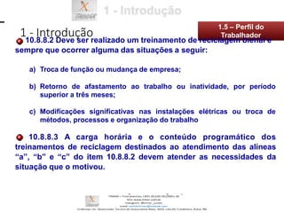 a) Troca de função ou mudança de empresa;
b) Retorno de afastamento ao trabalho ou inatividade, por período
superior a três meses;
c) Modificações significativas nas instalações elétricas ou troca de
métodos, processos e organização do trabalho
10.8.8.3 A carga horária e o conteúdo programático dos
treinamentos de reciclagem destinados ao atendimento das alíneas
“a”, “b” e “c” do item 10.8.8.2 devem atender as necessidades da
situação que o motivou.
1 - Introdução
1.5 – Perfil do
10.8.8.2 Deve ser realizado um treinamento de reciclagem bienal e
sempre que ocorrer alguma das situações a seguir:
Trabalhador
 