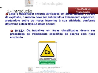 Os trabalhos em áreas classificadas devem ser
de treinamento especifico de acordo com risco
10.8.8.4
precedidos
envolvido.
1 - Introdução
1.5 – Perfil do
Caso o trabalhador execute atividades em áreas sujeitas a riscos
de explosão, o mesmo deve ser submetido a treinamento específico,
alertando-o sobre os riscos inerentes à sua atividade, conforme
determina o item 10.8.8.4 desta norma:
Trabalhador
 