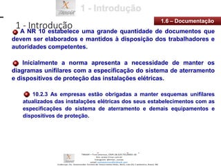 1 - Introdução
1.6 – Documentação
A NR 10 estabelece uma grande quantidade de documentos que
devem ser elaborados e mantidos à disposição dos trabalhadores e
autoridades competentes.
Inicialmente a norma apresenta a necessidade de manter os
diagramas unifilares com a especificação do sistema de aterramento
e dispositivos de proteção das instalações elétricas.
10.2.3 As empresas estão obrigadas a manter esquemas unifilares
atualizados das instalações elétricas dos seus estabelecimentos com as
especificações do sistema de aterramento e demais equipamentos e
dispositivos de proteção.
 