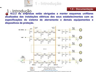 1 - Introdução
1.6 – Documentação
10.2.3 As empresas estão obrigadas a manter esquemas unifilares
atualizados das instalações elétricas dos seus estabelecimentos com as
especificações do sistema de aterramento e demais equipamentos e
dispositivos de proteção.
 