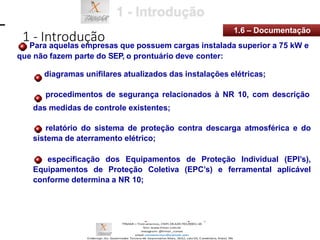 1 - Introdução
1.6 – Documentação
Para aquelas empresas que possuem cargas instalada superior a 75 kW e
que não fazem parte do SEP, o prontuário deve conter:
diagramas unifilares atualizados das instalações elétricas;
procedimentos de segurança relacionados à NR 10, com descrição
das medidas de controle existentes;
relatório do sistema de proteção contra descarga atmosférica e do
sistema de aterramento elétrico;
especificação dos Equipamentos de Proteção Individual (EPI’s),
Equipamentos de Proteção Coletiva (EPC’s) e ferramental aplicável
conforme determina a NR 10;
 