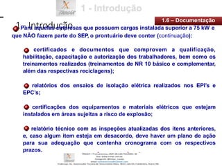 1 - Introdução
1.6 – Documentação
Para aquelas empresas que possuem cargas instalada superior a 75 kW e
que NÃO fazem parte do SEP, o prontuário deve conter (continuação):
certificados e documentos que comprovem a qualificação,
habilitação, capacitação e autorização dos trabalhadores, bem como os
treinamentos realizados (treinamentos de NR 10 básico e complementar,
além das respectivas reciclagens);
relatórios dos ensaios de isolação elétrica realizados nos EPI’s e
EPC’s;
certificações dos equipamentos e materiais elétricos que estejam
instalados em áreas sujeitas a risco de explosão;
relatório técnico com as inspeções atualizadas dos itens anteriores,
e, caso algum item esteja em desacordo, deve haver um plano de ação
para sua adequação que contenha cronograma com os respectivos
prazos.
 