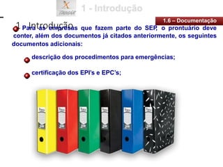 1 - Introdução
1.6 – Documentação
Para as empresas que fazem parte do SEP
, o prontuário deve
conter, além dos documentos já citados anteriormente, os seguintes
documentos adicionais:
descrição dos procedimentos para emergências;
certificação dos EPI’s e EPC’s;
 