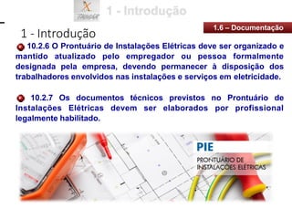1 - Introdução
1.6 – Documentação
10.2.6 O Prontuário de Instalações Elétricas deve ser organizado e
mantido atualizado pelo empregador ou pessoa formalmente
designada pela empresa, devendo permanecer à disposição dos
trabalhadores envolvidos nas instalações e serviços em eletricidade.
10.2.7 Os documentos técnicos previstos no Prontuário de
Instalações Elétricas devem ser elaborados por profissional
legalmente habilitado.
 