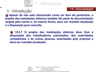 1 - Introdução
1.6 – Documentação
Apesar de não está relacionado como um item do prontuário, o
projeto das instalações elétricas também faz parte da documentação
exigida pela norma e, da mesma forma, deve ser mantido atualizado
e à disposição para consulta.
10.3.7 O projeto das instalações elétricas deve ficar à
disposição dos trabalhadores autorizados, das autoridades
competentes e de outras pessoas autorizadas pela empresa e
deve ser mantido atualizado.
 