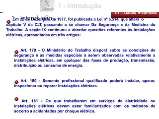 1 - Introdução
1.1 – Dados Históricos
Em 22 de Dezembro de 1977, foi publicada a Lei nº 6.514, que altera o
capítulo V da CLT, passando a se chamar Da Segurança e da Medicina do
Trabalho. A seção IX continuou a abordar questões referentes às instalações
elétricas, apresentadas em três artigos:
Art. 179 - O Ministério do Trabalho disporá sobre as condições de
segurança e as medidas especiais a serem observadas relativamente a
instalações elétricas, em qualquer das fases de produção, transmissão,
distribuição ou consumo de energia.
Art. 180 - Somente profissional qualificado poderá instalar, operar,
inspecionar ou reparar instalações elétricas.
Art. 181 - Os que trabalharem em serviços de eletricidade ou
instalações elétricas devem estar familiarizados com os métodos de
socorro a acidentados por choque elétrico.
 