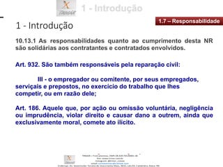 1 - Introdução
1.7 – Responsabilidade
10.13.1 As responsabilidades quanto ao cumprimento desta NR
são solidárias aos contratantes e contratados envolvidos.
Art. 932. São também responsáveis pela reparação civil:
III - o empregador ou comitente, por seus empregados,
serviçais e prepostos, no exercício do trabalho que lhes
competir, ou em razão dele;
Art. 186. Aquele que, por ação ou omissão voluntária, negligência
ou imprudência, violar direito e causar dano a outrem, ainda que
exclusivamente moral, comete ato ilícito.
 