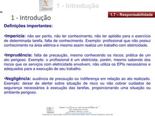 1 - Introdução
1.7 – Responsabilidade
Definições importantes:
•Imperícia: não ser perito, não ter conhecimento, não ter aptidão para o exercício
de determinada tarefa, falta de conhecimento. Exemplo: profissional que não possui
conhecimento na área elétrica e mesmo assim realiza um trabalho com eletricidade.
•Imprudência: falta de precaução, mesmo conhecendo os riscos; prática de um
ato perigoso. Exemplo: o profissional é um eletricista, porém, mesmo sabendo dos
riscos que os serviços com eletricidade envolvem, não utiliza os EPIs necessários e
adequados para a execução de seu trabalho.
•Negligência: ausência de precaução ou indiferença em relação ao ato realizado.
Exemplo: deixar de alertar sobre situação de risco ou não cobrar cuidados de
segurança necessários à execução das tarefas, proporcionando uma situação ou
ambiente perigoso.
 