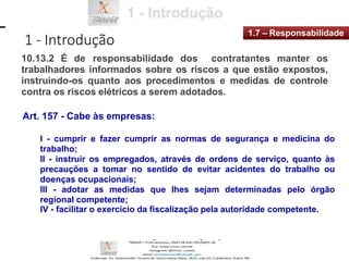 1 - Introdução
1.7 – Responsabilidade
10.13.2 É de responsabilidade dos contratantes manter os
trabalhadores informados sobre os riscos a que estão expostos,
instruindo-os quanto aos procedimentos e medidas de controle
contra os riscos elétricos a serem adotados.
Art. 157 - Cabe às empresas:
I - cumprir e fazer cumprir as normas de segurança e medicina do
trabalho;
II - instruir os empregados, através de ordens de serviço, quanto às
precauções a tomar no sentido de evitar acidentes do trabalho ou
doenças ocupacionais;
III - adotar as medidas que lhes sejam determinadas pelo órgão
regional competente;
IV - facilitar o exercício da fiscalização pela autoridade competente.
 