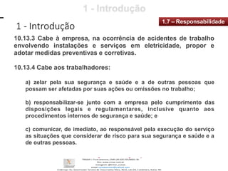 1 - Introdução
1.7 – Responsabilidade
10.13.3 Cabe à empresa, na ocorrência de acidentes de trabalho
envolvendo instalações e serviços em eletricidade, propor e
adotar medidas preventivas e corretivas.
10.13.4 Cabe aos trabalhadores:
a) zelar pela sua segurança e saúde e a de outras pessoas que
possam ser afetadas por suas ações ou omissões no trabalho;
b) responsabilizar-se junto com a empresa pelo cumprimento das
disposições legais e regulamentares, inclusive quanto aos
procedimentos internos de segurança e saúde; e
c) comunicar, de imediato, ao responsável pela execução do serviço
as situações que considerar de risco para sua segurança e saúde e a
de outras pessoas.
 