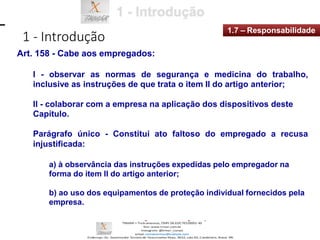 1 - Introdução
1.7 – Responsabilidade
Art. 158 - Cabe aos empregados:
I - observar as normas de segurança e medicina do trabalho,
inclusive as instruções de que trata o item II do artigo anterior;
Il - colaborar com a empresa na aplicação dos dispositivos deste
Capítulo.
Parágrafo único - Constitui ato faltoso do empregado a recusa
injustificada:
a) à observância das instruções expedidas pelo empregador na
forma do item II do artigo anterior;
b) ao uso dos equipamentos de proteção individual fornecidos pela
empresa.
 