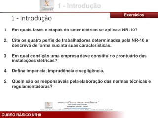 CURSO BÁSICO NR10
1 - Introdução
Exercícios
1. Em quais fases e etapas do setor elétrico se aplica a NR-10?
2. Cite os quatro perfis de trabalhadores determinados pela NR-10 e
descreva de forma sucinta suas características.
3. Em qual condição uma empresa deve constituir o prontuário das
instalações elétricas?
4. Defina imperícia, imprudência e negligência.
5. Quem são os responsáveis pela elaboração das normas técnicas e
regulamentadoras?
 