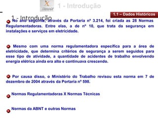 1 - Introdução
1.1 – Dados Históricos
No ano seguinte, através da Portaria nº 3.214, foi criada as 28 Normas
Regulamentadoras. Entre elas, a de nº 10, que trata da segurança em
instalações e serviços em eletricidade.
Mesmo com uma norma regulamentadora específica para a área de
eletricidade, que determina critérios de segurança a serem seguidos para
esse tipo de atividade, a quantidade de acidentes de trabalho envolvendo
energia elétrica ainda era alto e continuava crescendo.
Por causa disso, o Ministério do Trabalho revisou esta norma em 7 de
dezembro de 2004 através da Portaria nº 598.
Normas Regulamentadoras X Normas Técnicas
Normas da ABNT e outras Normas
 