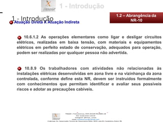 Atuação Direta X Atuação Indireta
10.6.1.2 As operações elementares como ligar e desligar circuitos
elétricos, realizadas em baixa tensão, com materiais e equipamentos
elétricos em perfeito estado de conservação, adequados para operação,
podem ser realizadas por qualquer pessoa não advertida.
10.8.9 Os trabalhadores com atividades não relacionadas às
instalações elétricas desenvolvidas em zona livre e na vizinhança da zona
controlada, conforme define esta NR, devem ser instruídos formalmente
com conhecimentos que permitam identificar e avaliar seus possíveis
riscos e adotar as precauções cabíveis.
1 - Introdução
1.2 – Abrangência da
NR-10
 