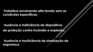 •Trabalhos envolvendo alta tensão sem as
condicões específicas;
•Ausência e Ineficiência de dispositivos
de proteção contra incêndio e explosão;
•Ausência e insuficiência de sinalização de
segurança.
 