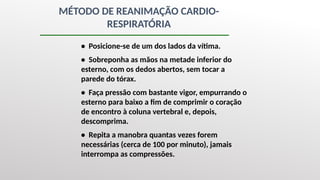 MÉTODO DE REANIMAÇÃO CARDIO-
RESPIRATÓRIA
• Posicione-se de um dos lados da vítima.
• Sobreponha as mãos na metade inferior do
esterno, com os dedos abertos, sem tocar a
parede do tórax.
• Faça pressão com bastante vigor, empurrando o
esterno para baixo a fim de comprimir o coração
de encontro à coluna vertebral e, depois,
descomprima.
• Repita a manobra quantas vezes forem
necessárias (cerca de 100 por minuto), jamais
interrompa as compressões.
 