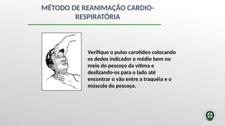 MÉTODO DE REANIMAÇÃO CARDIO-
RESPIRATÓRIA
Verifique o pulso carotídeo colocando
os dedos indicador e médio bem no
meio do pescoço da vítima e
deslizando-os para o lado até
encontrar o vão entre a traquéia e o
músculo do pescoço.
 