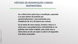 MÉTODO DE REANIMAÇÃO CARDIO-
RESPIRATÓRIA
Se a vítima tiver pulso faça a insuflação, soprando
o ar para dentro do pulmão por
aproximadamente 1 seg mantendo uma
freqüência de 16 a 20 sopros por minuto.
Se se tratar de uma criança, envolva a boca e o
nariz com a sua própria boca, introduzindo ar no
pulmão com muito cuidado, pois neste caso o
ritmo deve ser de um sopro a cada 6 a 8 segundos
(via aérea avançada).
©
SST
TITÃS
2023.
Todos
os
Direitos
Reservados
 