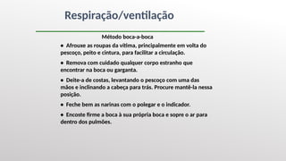 Respiração/ventilação
Método boca-a-boca
• Afrouxe as roupas da vítima, principalmente em volta do
pescoço, peito e cintura, para facilitar a circulação.
• Remova com cuidado qualquer corpo estranho que
encontrar na boca ou garganta.
• Deite-a de costas, levantando o pescoço com uma das
mãos e inclinando a cabeça para trás. Procure mantê-la nessa
posição.
• Feche bem as narinas com o polegar e o indicador.
• Encoste firme a boca à sua própria boca e sopre o ar para
dentro dos pulmões.
 