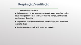 Respiração/ventilação
Método boca-a-boca
• Toda vez que o ar for soprado para dentro dos pulmões, retire
a sua boca para que o ar saia e, ao mesmo tempo, verifique os
movimentos do peito.
• Se possível, pressione levemente o estômago, para evitar que
se encha de ar.
• Repita o movimento 8 a 10 vezes por minuto.
 