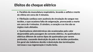 Efeitos do choque elétrico
• Paralisia da musculatura respiratória, levando a asfixia e morte
da vítima em cerca de 4 minutos.
• Fibrilação cardíaca com ausência de circulação do sangue nos
tecidos, o que ocasiona falta de oxigenação, provocando a morte
em cerca de 4 minutos. O cérebro, o coração e os rins são os
órgãos mais afetados.
• Queimaduras eletrotérmicas são ocasionadas pelo calor
desprendido pela passagem de corrente elétrica. As queimaduras
elétricas diferem de outros tipos de queimadura por serem
profundas, causando destruição da pele e de tecidos profundos.
Em geral são indolores devido à destruição das terminações
nervosas e sua regeneração é muito lenta.
 