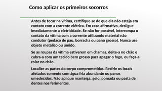 Como aplicar os primeiros socorros
Antes de tocar na vítima, certifique-se de que ela não esteja em
contato com a corrente elétrica. Em caso afirmativo, desligue
imediatamente a eletricidade. Se não for possível, interrompa o
contato da vítima com a corrente utilizando material não
condutor (pedaço de pau, borracha ou pano grosso). Nunca use
objeto metálico ou úmido.
Se as roupas da vítima estiverem em chamas, deite-a no chão e
cubra-a com um tecido bem grosso para apagar o fogo, ou faça-a
rolar no chão.
Localize as partes do corpo comprometidas. Resfrie os locais
afetados somente com água fria abundante ou panos
umedecidos. Não aplique manteiga, gelo, pomada ou pasta de
dentes nos ferimentos.
 