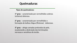 1º grau – caracterizada por vermelhidão cutânea
(eritema) dolorosa.
2º grau – caracterizada por vermelhidão e
formação de bolhas d’água (flictenas) dolorosas.
3º grau – atinge camadas profundas da pele,
ocasionando a destruição das terminações
nervosas e sensitivas do tecido.
Queimaduras
Tipos de queimaduras:
 