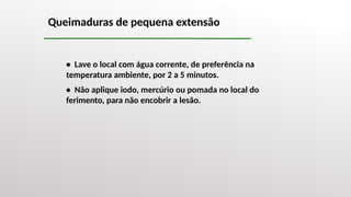 Queimaduras de pequena extensão
• Lave o local com água corrente, de preferência na
temperatura ambiente, por 2 a 5 minutos.
• Não aplique iodo, mercúrio ou pomada no local do
ferimento, para não encobrir a lesão.
 